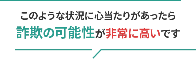 このような状況に心当たりがあったら詐欺の可能性が非常に高いです