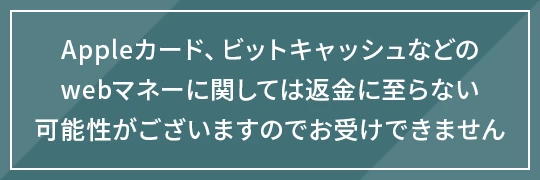 Appleカード、ビットキャッシュなどのwebマネーに関しては返金に至らない可能性がございますのでお受けできません