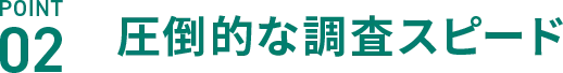 POINT02 圧倒的な調査スピード